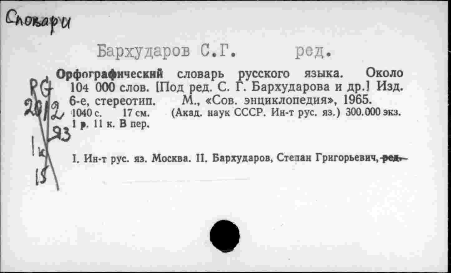 ﻿
Бархударов С.Г. ред.
Орфографический словарь русского языка. Около
104 000 слов. [Под ред. С. Г. Бархударова и др.] Изд. л 6-е, стереотип. М., «Сов. энциклопедия», 1965.
1040 с. 17 см. (Акад, наук СССР. Ин-трус, яз.) 300.000 экз.
1р. 11 к. В пер.
I. Ин-т рус. яз. Москва. II. Бархударов, Степан Григорьевич,-₽е*~